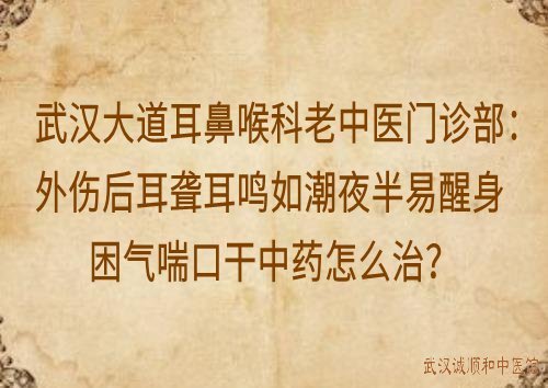 武汉大道耳鼻喉科老中医门诊部:外伤后耳聋耳鸣如潮夜半易醒身困气喘口干中药怎么治?